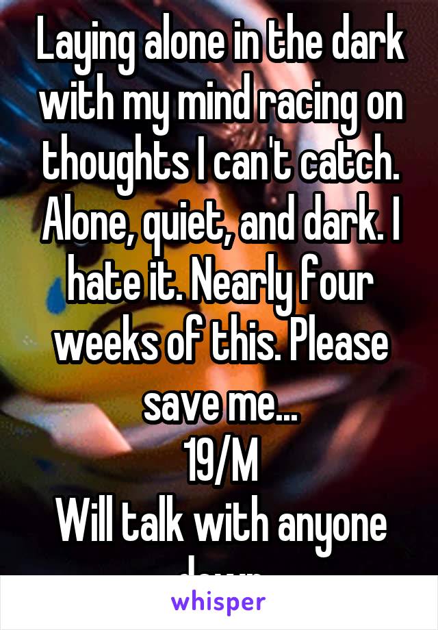 Laying alone in the dark with my mind racing on thoughts I can't catch. Alone, quiet, and dark. I hate it. Nearly four weeks of this. Please save me...
19/M
Will talk with anyone down