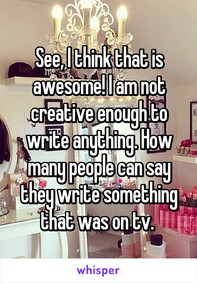 See, I think that is awesome! I am not creative enough to write anything. How many people can say they write something that was on tv. 