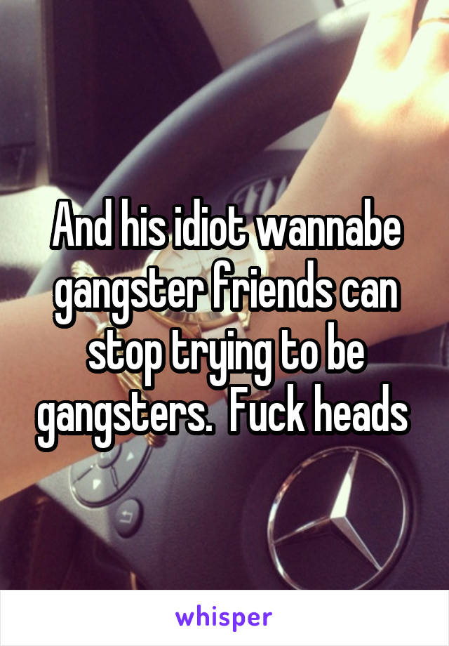 And his idiot wannabe gangster friends can stop trying to be gangsters.  Fuck heads 