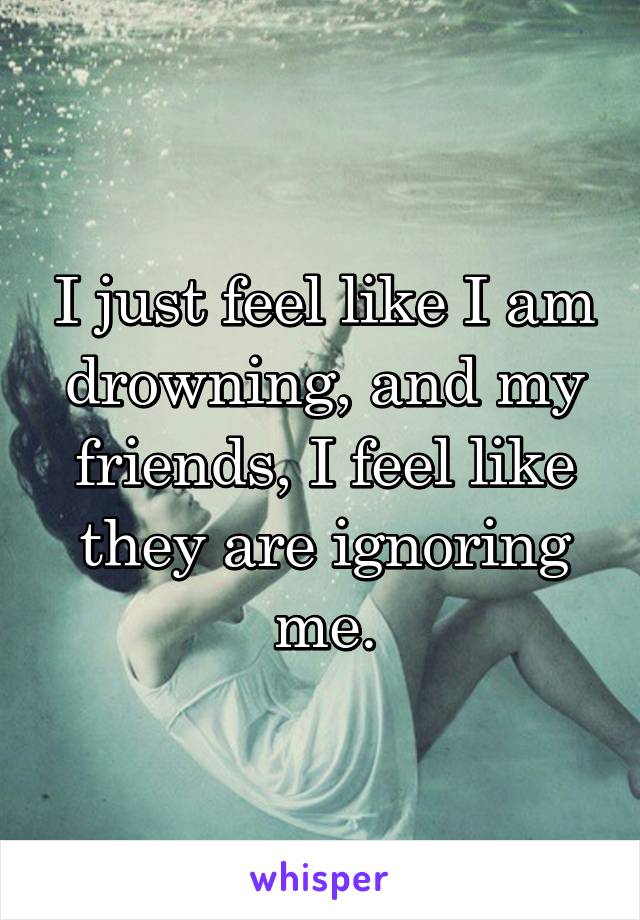 I just feel like I am drowning, and my friends, I feel like they are ignoring me.