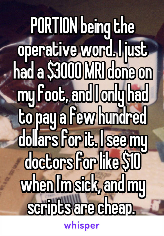 PORTION being the operative word. I just had a $3000 MRI done on my foot, and I only had to pay a few hundred dollars for it. I see my doctors for like $10 when I'm sick, and my scripts are cheap. 