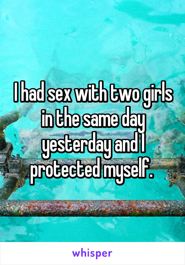 I had sex with two girls in the same day yesterday and I protected myself. 