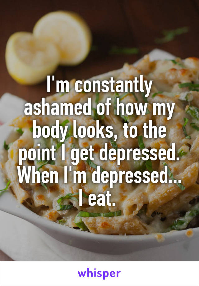 I'm constantly ashamed of how my body looks, to the point I get depressed. When I'm depressed... I eat. 