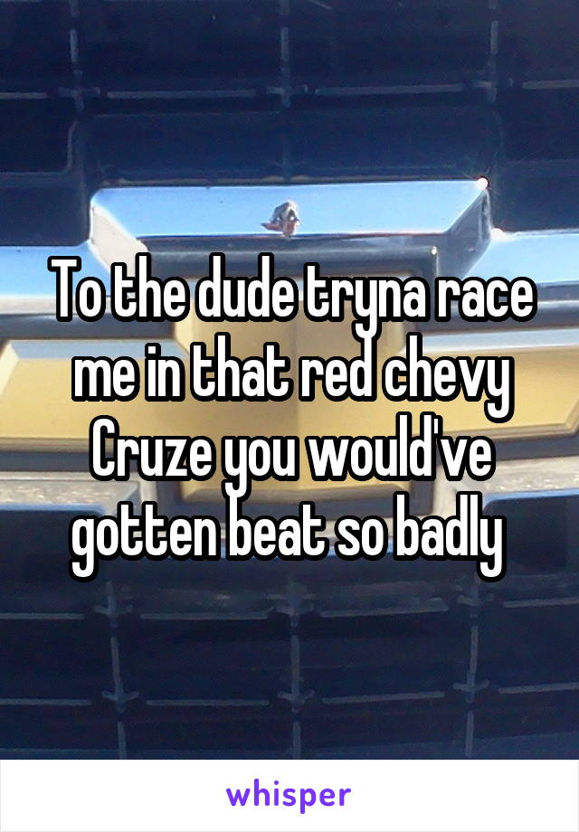 To the dude tryna race me in that red chevy Cruze you would've gotten beat so badly 