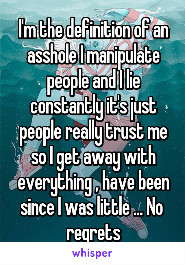 I'm the definition of an asshole I manipulate people and I lie constantly it's just people really trust me so I get away with everything , have been since I was little ... No 
regrets