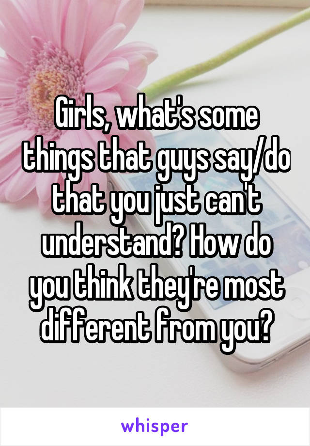 Girls, what's some things that guys say/do that you just can't understand? How do you think they're most different from you?