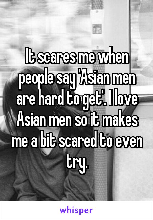 It scares me when people say 'Asian men are hard to get'. I love Asian men so it makes me a bit scared to even try.