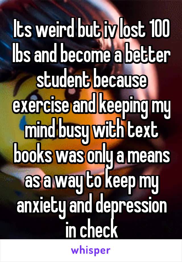 Its weird but iv lost 100 lbs and become a better student because exercise and keeping my mind busy with text books was only a means as a way to keep my anxiety and depression in check