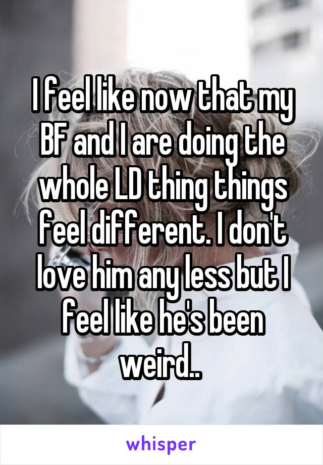 I feel like now that my BF and I are doing the whole LD thing things feel different. I don't love him any less but I feel like he's been weird.. 