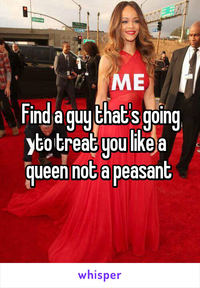 Find a guy that's going to treat you like a queen not a peasant 