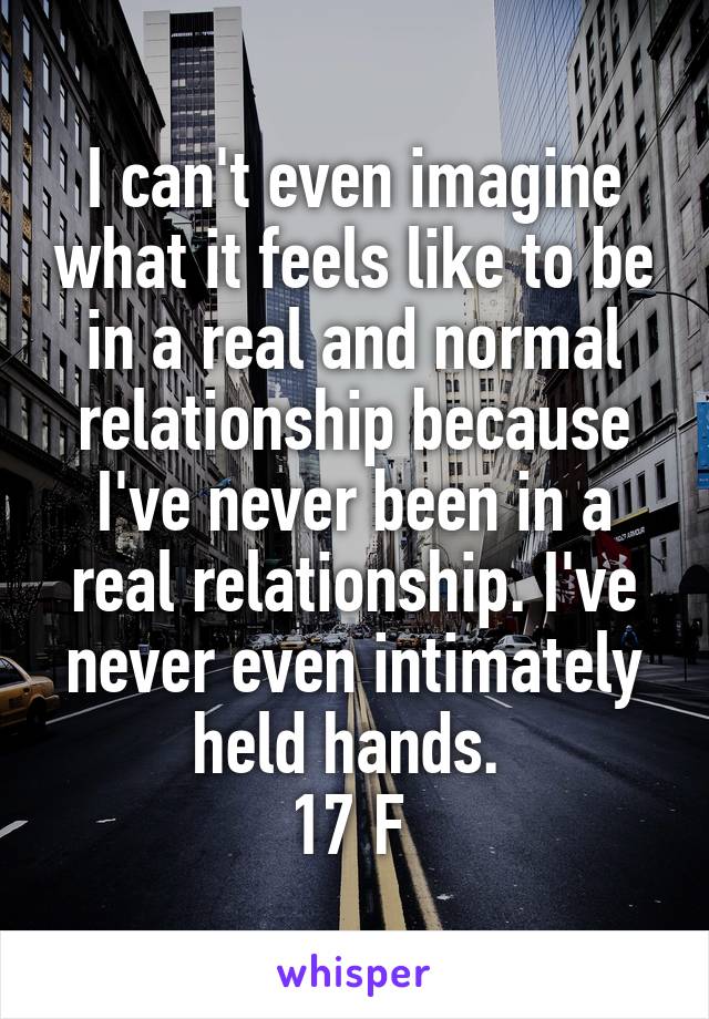 I can't even imagine what it feels like to be in a real and normal relationship because I've never been in a real relationship. I've never even intimately held hands. 
17 F 