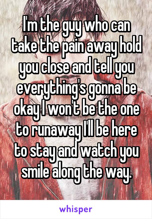 I'm the guy who can take the pain away hold you close and tell you everything's gonna be okay I won't be the one to runaway I'll be here to stay and watch you smile along the way.
