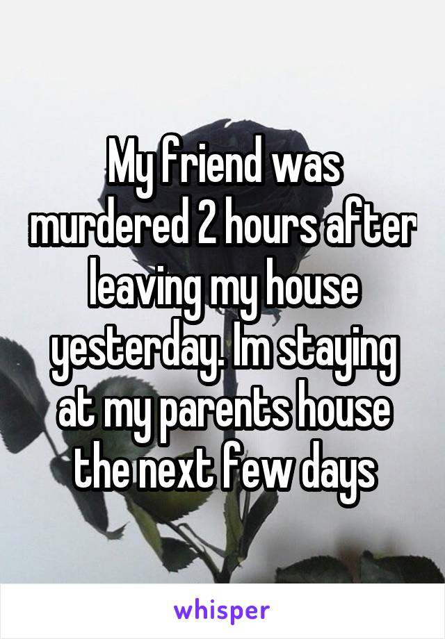 My friend was murdered 2 hours after leaving my house yesterday. Im staying at my parents house the next few days