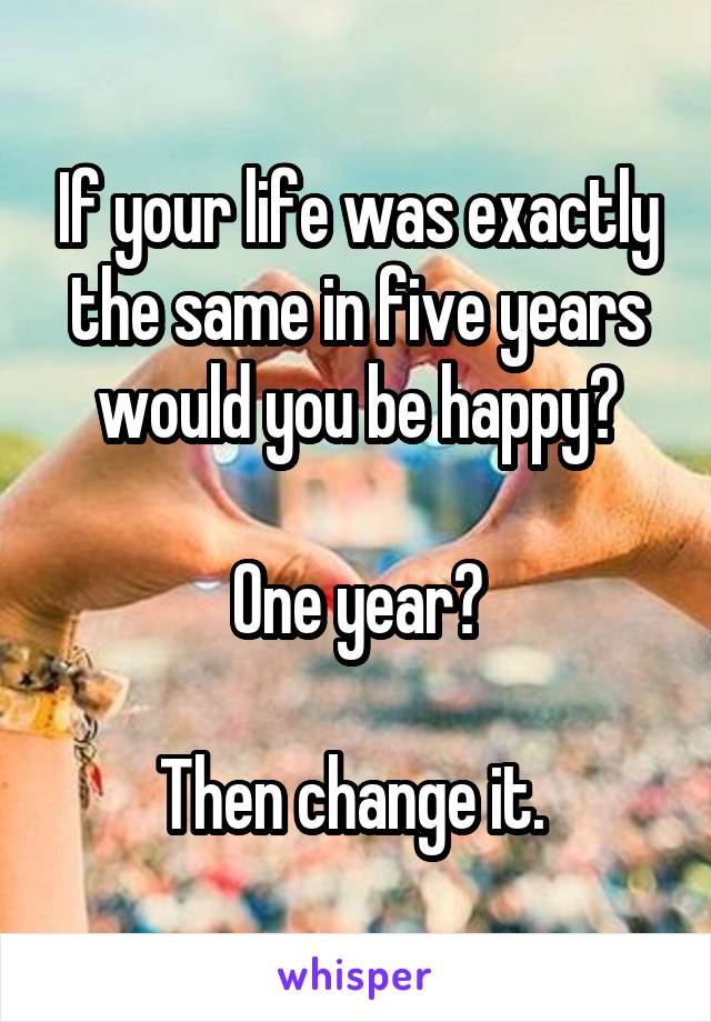 If your life was exactly the same in five years would you be happy?

One year?

Then change it. 