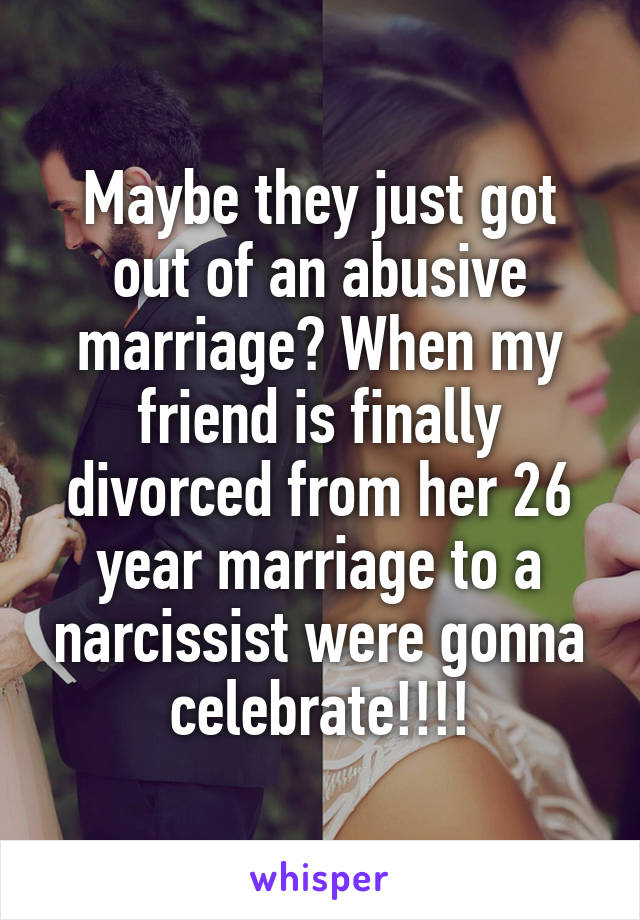 Maybe they just got out of an abusive marriage? When my friend is finally divorced from her 26 year marriage to a narcissist were gonna celebrate!!!!