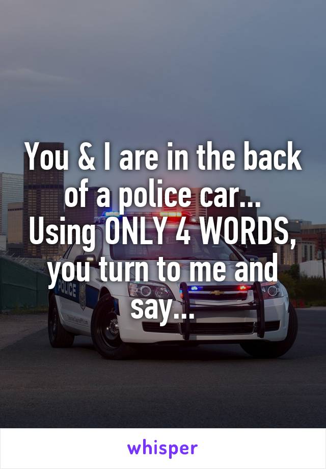 You & I are in the back of a police car...
Using ONLY 4 WORDS, you turn to me and say...