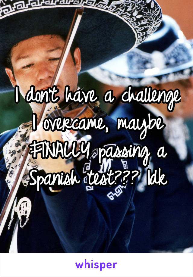 I don't have a challenge I overcame, maybe FINALLY passing a Spanish test??? Idk