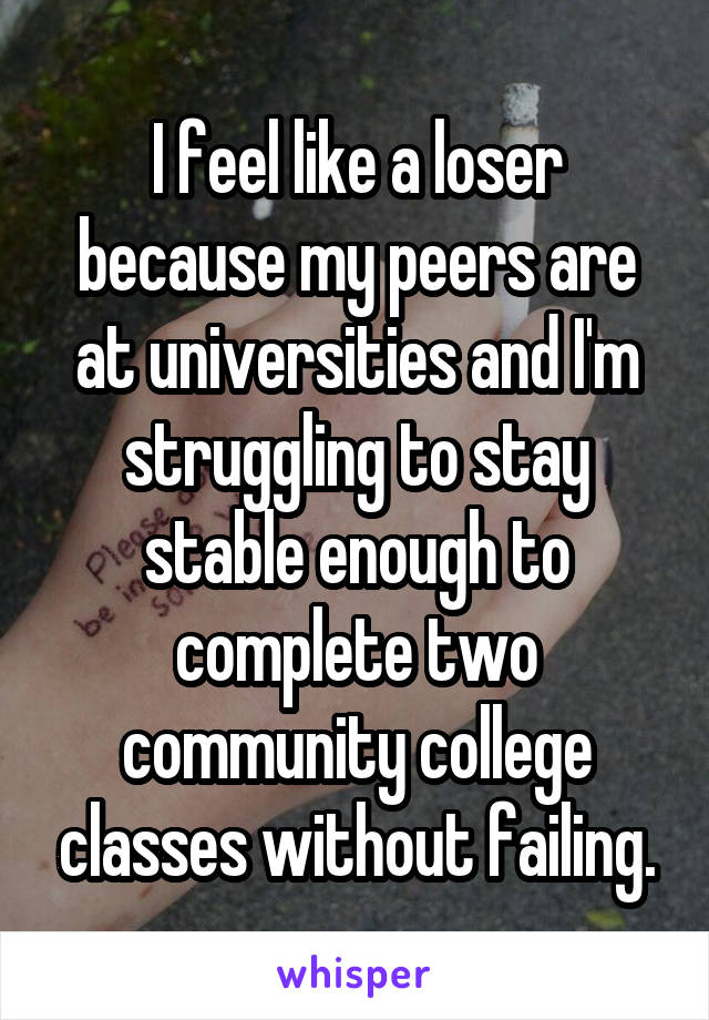 I feel like a loser because my peers are at universities and I'm struggling to stay stable enough to complete two community college classes without failing.