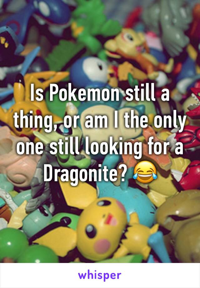 Is Pokemon still a thing, or am I the only one still looking for a Dragonite? 😂