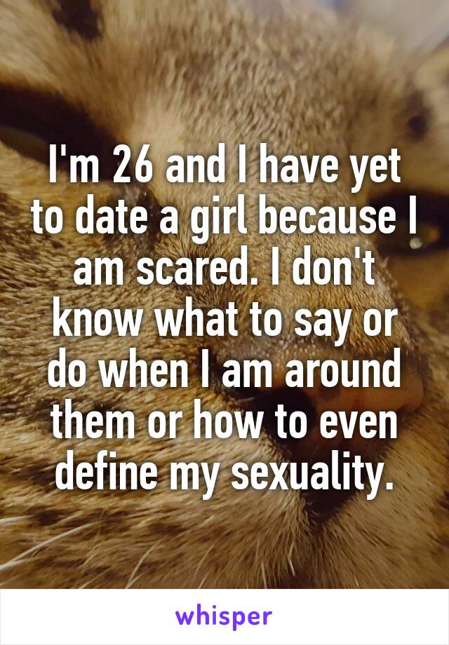 I'm 26 and I have yet to date a girl because I am scared. I don't know what to say or do when I am around them or how to even define my sexuality.