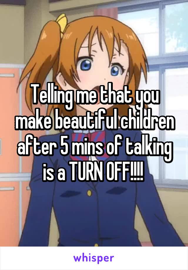 Telling me that you make beautiful children after 5 mins of talking is a TURN OFF!!!! 