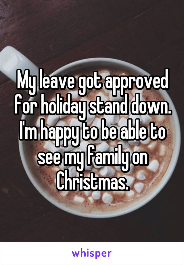 My leave got approved for holiday stand down. I'm happy to be able to see my family on Christmas.