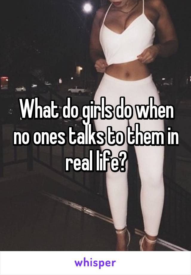 What do girls do when no ones talks to them in real life?