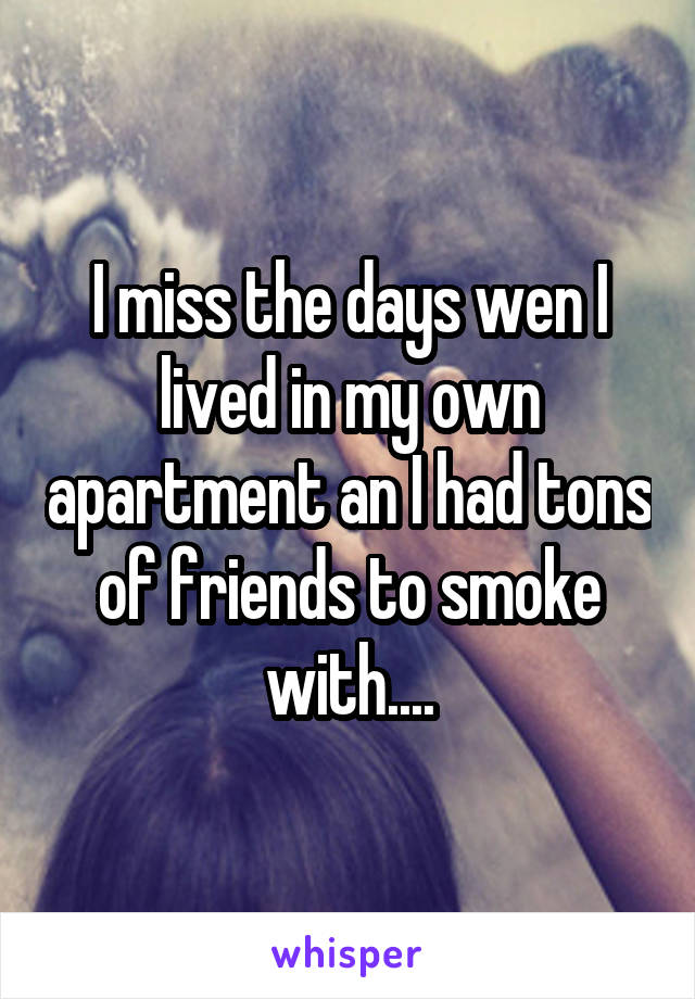 I miss the days wen I lived in my own apartment an I had tons of friends to smoke with....