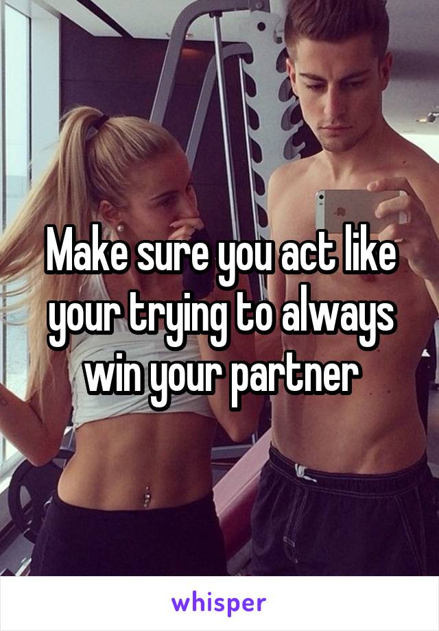 Make sure you act like your trying to always win your partner