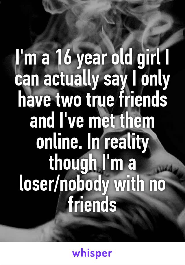 I'm a 16 year old girl I can actually say I only have two true friends and I've met them online. In reality though I'm a loser/nobody with no friends