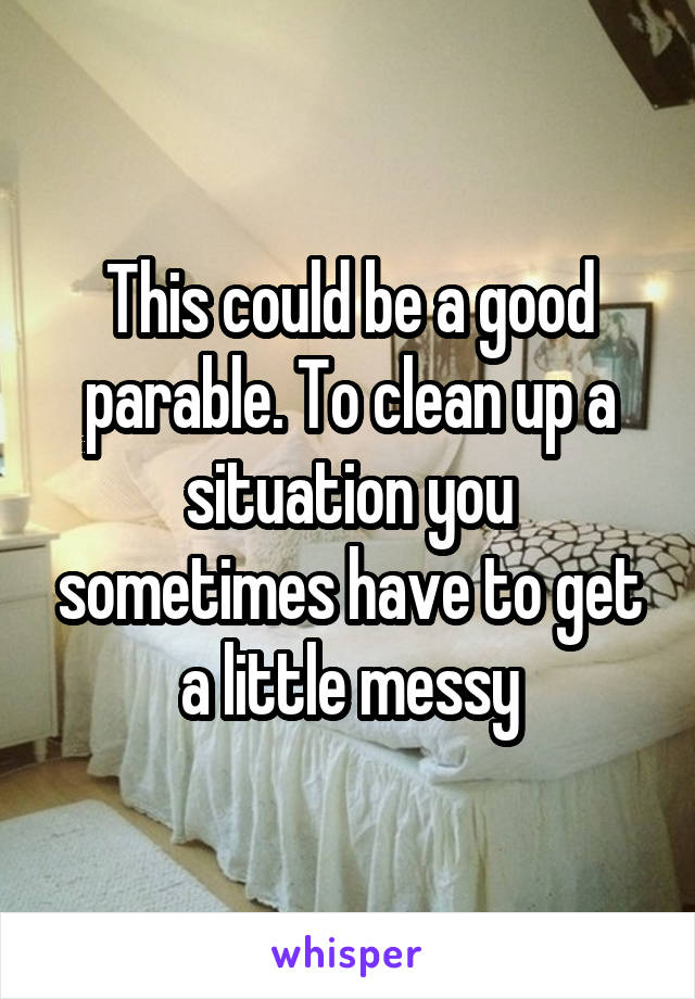 This could be a good parable. To clean up a situation you sometimes have to get a little messy