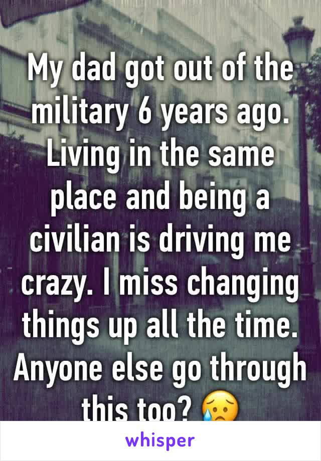 My dad got out of the military 6 years ago. Living in the same place and being a civilian is driving me crazy. I miss changing things up all the time. Anyone else go through this too? 😥