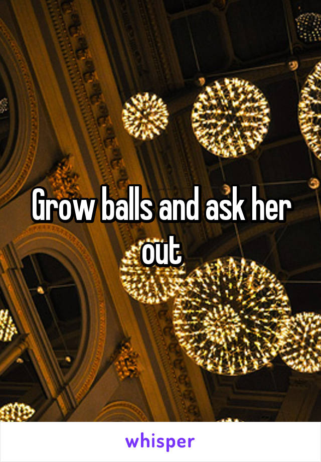 Grow balls and ask her out