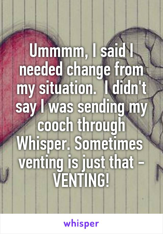 Ummmm, I said I needed change from my situation.  I didn't say I was sending my cooch through Whisper. Sometimes  venting is just that - VENTING!