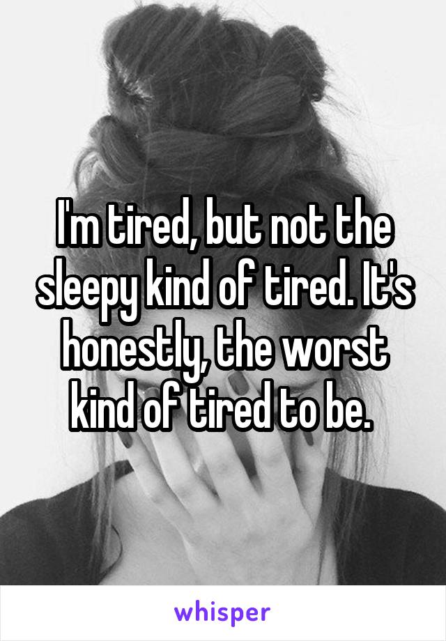 I'm tired, but not the sleepy kind of tired. It's honestly, the worst kind of tired to be. 