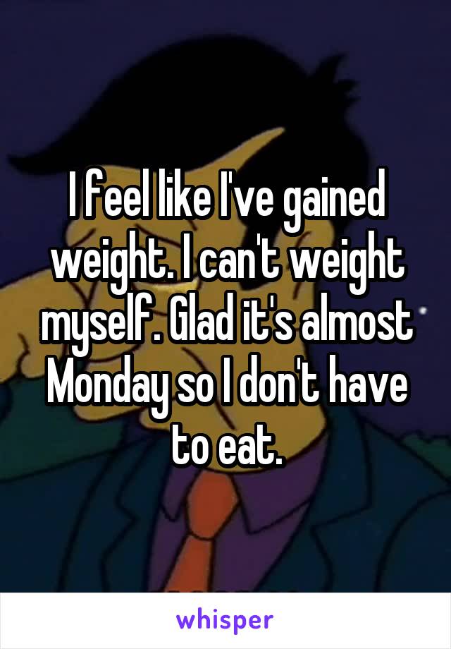 I feel like I've gained weight. I can't weight myself. Glad it's almost Monday so I don't have to eat.