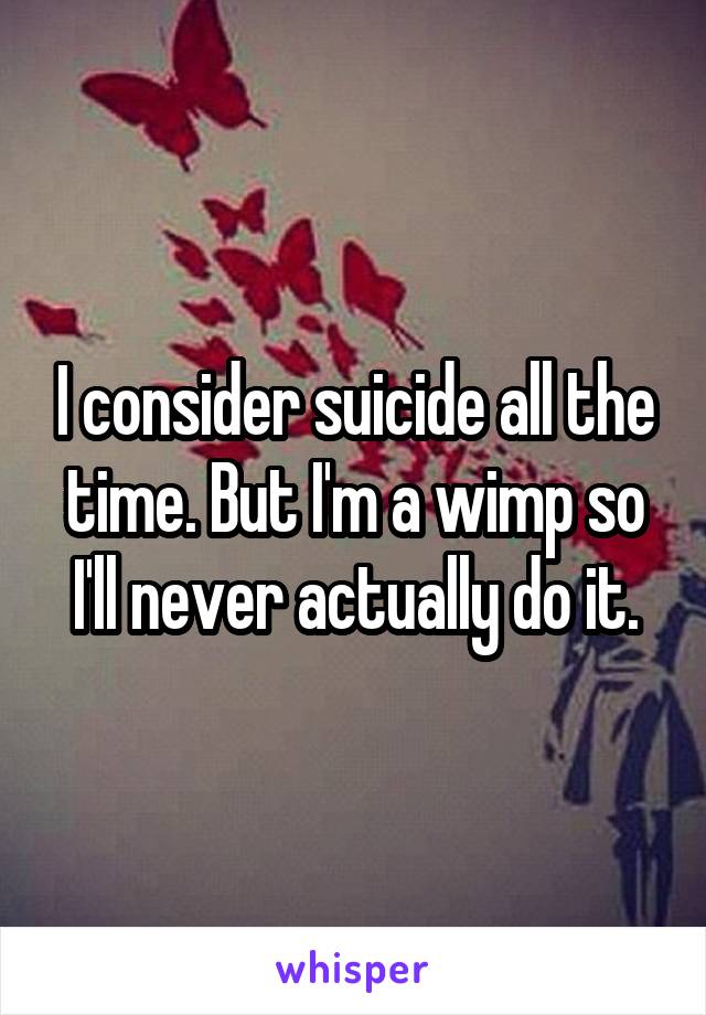 I consider suicide all the time. But I'm a wimp so I'll never actually do it.