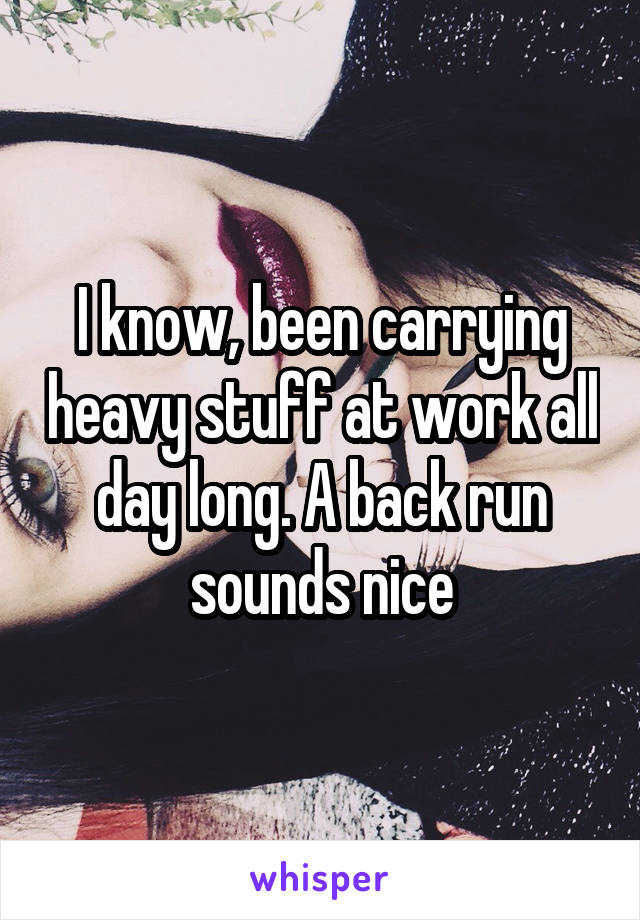 I know, been carrying heavy stuff at work all day long. A back run sounds nice