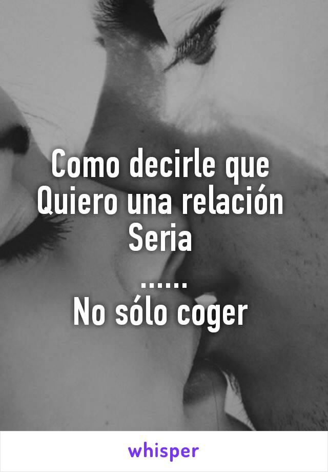 Como decirle que 
Quiero una relación 
Seria 
......
No sólo coger 