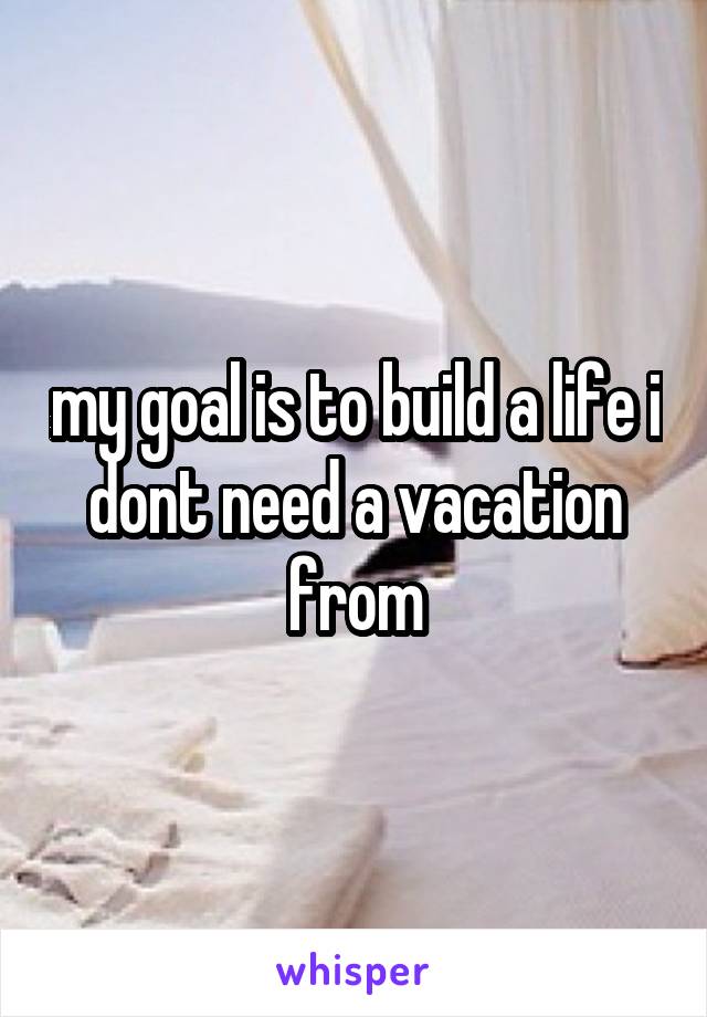 my goal is to build a life i dont need a vacation from