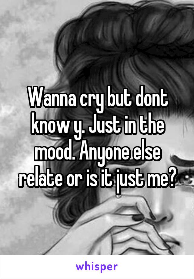 Wanna cry but dont know y. Just in the mood. Anyone else relate or is it just me?