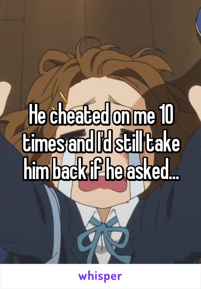 He cheated on me 10 times and I'd still take him back if he asked...