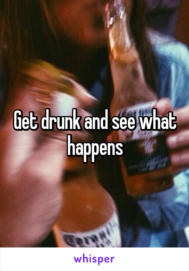 Get drunk and see what happens