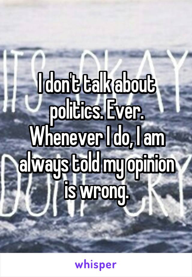 I don't talk about politics. Ever. Whenever I do, I am always told my opinion is wrong.