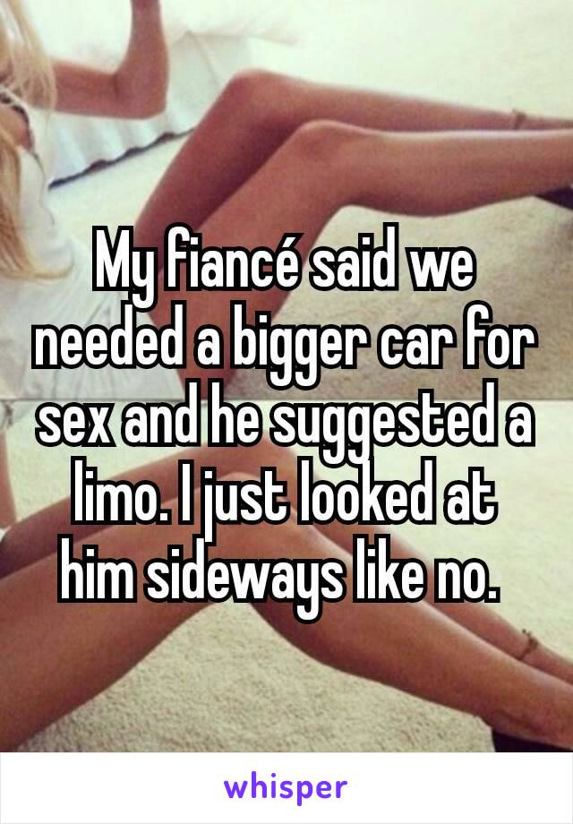 My fiancé said we needed a bigger car for sex and he suggested a limo. I just looked at him sideways like no. 