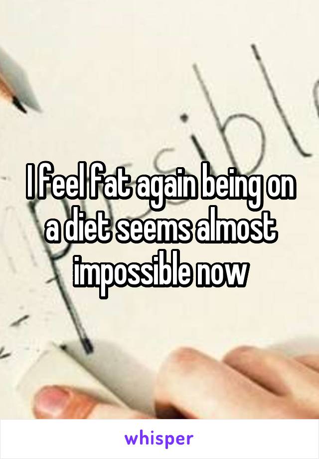 I feel fat again being on a diet seems almost impossible now