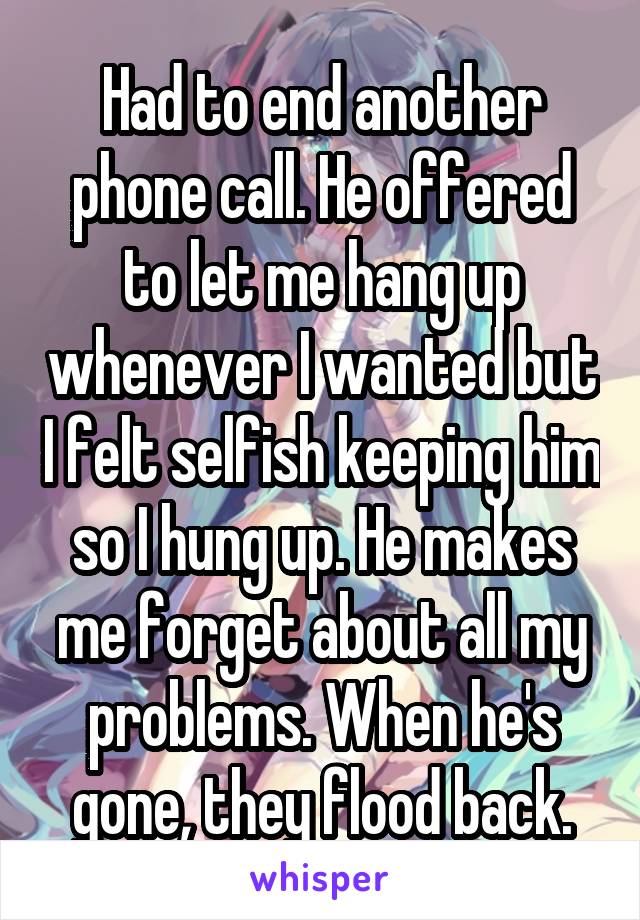 Had to end another phone call. He offered to let me hang up whenever I wanted but I felt selfish keeping him so I hung up. He makes me forget about all my problems. When he's gone, they flood back.