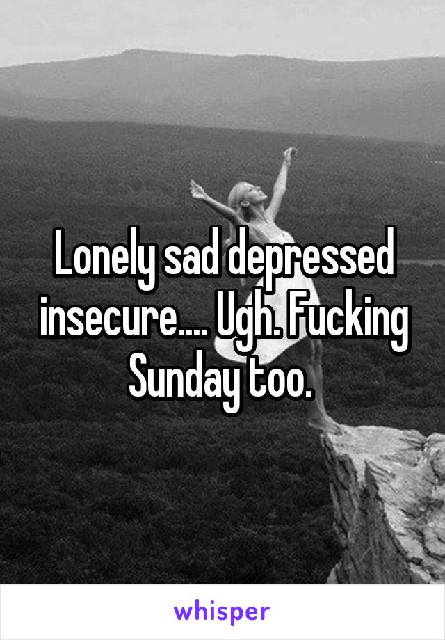 Lonely sad depressed insecure.... Ugh. Fucking Sunday too. 