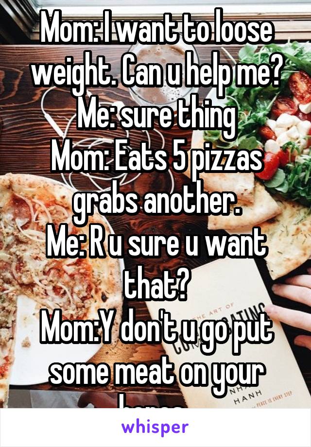 Mom: I want to loose weight. Can u help me?
Me: sure thing
Mom: Eats 5 pizzas grabs another.
Me: R u sure u want that?
Mom:Y don't u go put some meat on your bones. 