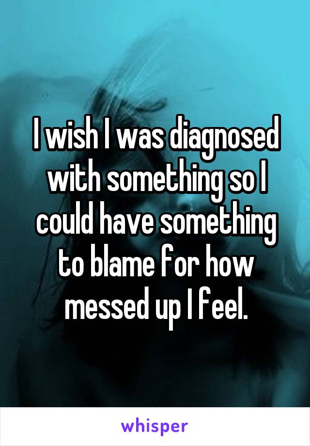 I wish I was diagnosed with something so I could have something to blame for how messed up I feel.